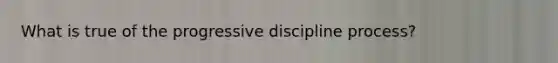 What is true of the progressive discipline process?