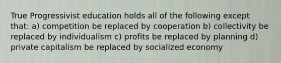 True Progressivist education holds all of the following except that: a) competition be replaced by cooperation b) collectivity be replaced by individualism c) profits be replaced by planning d) private capitalism be replaced by socialized economy