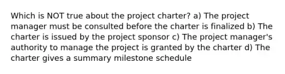 Which is NOT true about the project charter? a) The project manager must be consulted before the charter is finalized b) The charter is issued by the project sponsor c) The project manager's authority to manage the project is granted by the charter d) The charter gives a summary milestone schedule