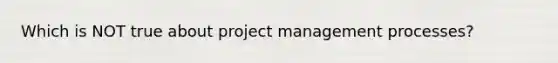 Which is NOT true about project management processes?