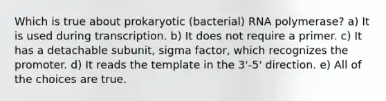 Which is true about prokaryotic (bacterial) RNA polymerase? a) It is used during transcription. b) It does not require a primer. c) It has a detachable subunit, sigma factor, which recognizes the promoter. d) It reads the template in the 3'-5' direction. e) All of the choices are true.