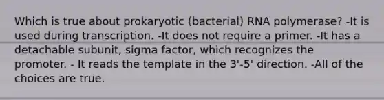 Which is true about prokaryotic (bacterial) RNA polymerase? -It is used during transcription. -It does not require a primer. -It has a detachable subunit, sigma factor, which recognizes the promoter. - It reads the template in the 3'-5' direction. -All of the choices are true.