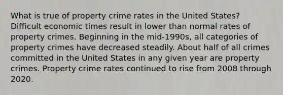 What is true of property crime rates in the United States? Difficult economic times result in lower than normal rates of property crimes. Beginning in the mid-1990s, all categories of property crimes have decreased steadily. About half of all crimes committed in the United States in any given year are property crimes. Property crime rates continued to rise from 2008 through 2020.