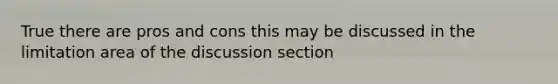 True there are pros and cons this may be discussed in the limitation area of the discussion section