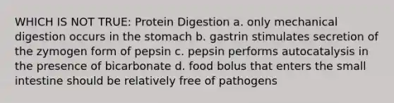 WHICH IS NOT TRUE: Protein Digestion a. only mechanical digestion occurs in the stomach b. gastrin stimulates secretion of the zymogen form of pepsin c. pepsin performs autocatalysis in the presence of bicarbonate d. food bolus that enters the small intestine should be relatively free of pathogens