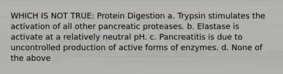 WHICH IS NOT TRUE: Protein Digestion a. Trypsin stimulates the activation of all other pancreatic proteases. b. Elastase is activate at a relatively neutral pH. c. Pancreatitis is due to uncontrolled production of active forms of enzymes. d. None of the above