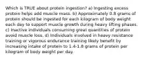 Which is TRUE about protein ingestion? a) Ingesting excess protein helps add muscle mass. b) Approximately 0.8 grams of protein should be ingested for each kilogram of body weight each day to support muscle growth during heavy lifting phases. c) Inactive individuals consuming great quantities of protein avoid muscle loss. d) Individuals involved in heavy resistance training or vigorous endurance training likely benefit by increasing intake of protein to 1.4-1.8 grams of protein per kilogram of body weight per day.