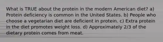 What is TRUE about the protein in the modern American diet? a) Protein deficiency is common in the United States. b) People who choose a vegetarian diet are deficient in protein. c) Extra protein in the diet promotes weight loss. d) Approximately 2/3 of the dietary protein comes from meat.