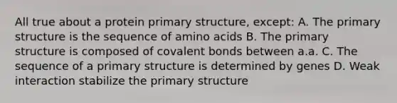 All true about a protein primary structure, except: A. The primary structure is the sequence of amino acids B. The primary structure is composed of covalent bonds between a.a. C. The sequence of a primary structure is determined by genes D. Weak interaction stabilize the primary structure