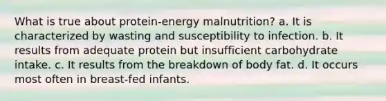 What is true about protein-energy malnutrition? a. It is characterized by wasting and susceptibility to infection. b. It results from adequate protein but insufficient carbohydrate intake. c. It results from the breakdown of body fat. d. It occurs most often in breast-fed infants.