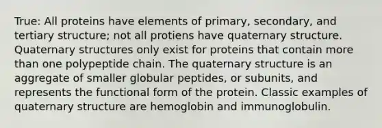 True: All proteins have elements of primary, secondary, and tertiary structure; not all protiens have quaternary structure. Quaternary structures only exist for proteins that contain more than one polypeptide chain. The quaternary structure is an aggregate of smaller globular peptides, or subunits, and represents the functional form of the protein. Classic examples of quaternary structure are hemoglobin and immunoglobulin.