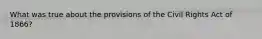 What was true about the provisions of the Civil Rights Act of 1866?