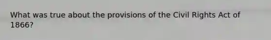 What was true about the provisions of the Civil Rights Act of 1866?