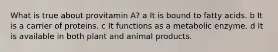 What is true about provitamin A? a It is bound to fatty acids. b It is a carrier of proteins. c It functions as a metabolic enzyme. d It is available in both plant and animal products.