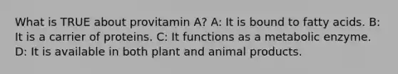 What is TRUE about provitamin A? A: It is bound to fatty acids. B: It is a carrier of proteins. C: It functions as a metabolic enzyme. D: It is available in both plant and animal products.