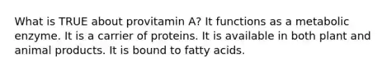 What is TRUE about provitamin A? It functions as a metabolic enzyme. It is a carrier of proteins. It is available in both plant and animal products. It is bound to fatty acids.