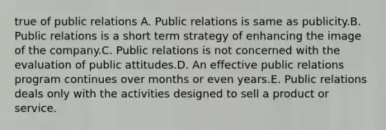 true of public relations A. Public relations is same as publicity.B. Public relations is a short term strategy of enhancing the image of the company.C. Public relations is not concerned with the evaluation of public attitudes.D. An effective public relations program continues over months or even years.E. Public relations deals only with the activities designed to sell a product or service.