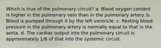 Which is true of the pulmonary circuit? a. Blood oxygen content is higher in the pulmonary vein than in the pulmonary artery. b. Blood is pumped through it by the left ventricle. c. Resting <a href='https://www.questionai.com/knowledge/kD0HacyPBr-blood-pressure' class='anchor-knowledge'>blood pressure</a> in the pulmonary artery is normally equal to that in the aorta. d. The <a href='https://www.questionai.com/knowledge/kyxUJGvw35-cardiac-output' class='anchor-knowledge'>cardiac output</a> into the pulmonary circuit is approximately 1/6 of that into the systemic circuit.