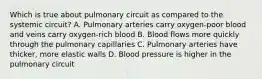 Which is true about pulmonary circuit as compared to the systemic circuit? A. Pulmonary arteries carry oxygen-poor blood and veins carry oxygen-rich blood B. Blood flows more quickly through the pulmonary capillaries C. Pulmonary arteries have thicker, more elastic walls D. Blood pressure is higher in the pulmonary circuit