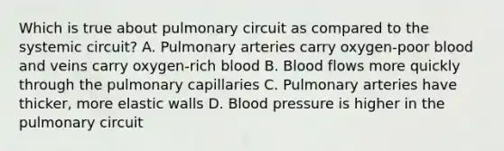 Which is true about pulmonary circuit as compared to the systemic circuit? A. Pulmonary arteries carry oxygen-poor blood and veins carry oxygen-rich blood B. Blood flows more quickly through the pulmonary capillaries C. Pulmonary arteries have thicker, more elastic walls D. Blood pressure is higher in the pulmonary circuit