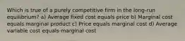 Which is true of a purely competitive firm in the long-run equilibrium? a) Average fixed cost equals price b) Marginal cost equals marginal product c) Price equals marginal cost d) Average variable cost equals marginal cost