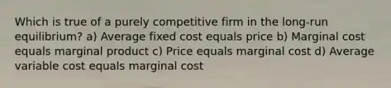 Which is true of a purely competitive firm in the long-run equilibrium? a) Average fixed cost equals price b) Marginal cost equals marginal product c) Price equals marginal cost d) Average variable cost equals marginal cost