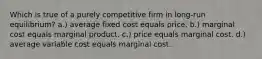 Which is true of a purely competitive firm in long-run equilibrium? a.) average fixed cost equals price. b.) marginal cost equals marginal product. c.) price equals marginal cost. d.) average variable cost equals marginal cost.