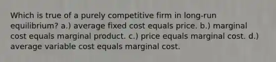 Which is true of a purely competitive firm in long-run equilibrium? a.) average fixed cost equals price. b.) marginal cost equals marginal product. c.) price equals marginal cost. d.) average variable cost equals marginal cost.