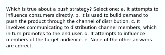 Which is true about a push strategy? Select one: a. It attempts to influence consumers directly. b. It is used to build demand to push the product through the channel of distribution. c. It involves communicating to distribution channel members, which in turn promotes to the end user. d. It attempts to influence members of the target audience. e. None of the other answers are correct.