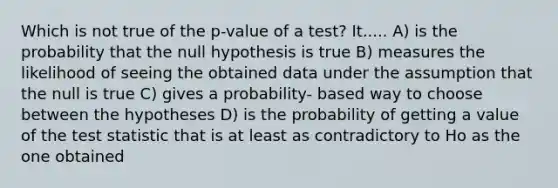 Which is not true of the p-value of a test? It..... A) is the probability that the null hypothesis is true B) measures the likelihood of seeing the obtained data under the assumption that the null is true C) gives a probability- based way to choose between the hypotheses D) is the probability of getting a value of the test statistic that is at least as contradictory to Ho as the one obtained