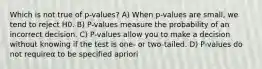 Which is not true of p-values? A) When p-values are small, we tend to reject H0. B) P-values measure the probability of an incorrect decision. C) P-values allow you to make a decision without knowing if the test is one- or two-tailed. D) P-values do not requireα to be specified apriori