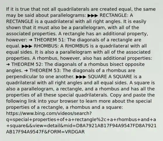 If it is true that not all quadrilaterals are created equal, the same may be said about parallelograms: ▶︎▶︎▶︎ RECTANGLE: A RECTANGLE is a quadrilateral with all right angles. It is easily shown that it must also be a parallelogram, with all of the associated properties. A rectangle has an additional property, however: ➜ THEOREM 51: The diagonals of a rectangle are equal. ▶︎▶︎▶︎ RHOMBUS: A RHOMBUS is a quadrilateral with all equal sides. It is also a parallelogram with all of the associated properties. A rhombus, however, also has additional properties: ➜ THEOREM 52: The diagonals of a rhombus bisect opposite angles. ➜ THEOREM 53: The diagonals of a rhombus are perpendicular to one another. ▶︎▶︎▶︎ SQUARE A SQUARE is a quadrilateral with all right angles and all equal sides. A square is also a parallelogram, a rectangle, and a rhombus and has all the properties of all these special quadrilaterals. Copy and paste the following link into your browser to learn more about the special properties of a rectangle, a rhombus and a square: https://www.bing.com/videos/search?q=special+properties+of+a+rectangle%2c+a+rhombus+and+a+square&&view=detail&mid=D8A7921AB17F94A9547FD8A7921AB17F94A9547F&FORM=VRDGAR