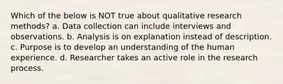 Which of the below is NOT true about qualitative research methods? a. Data collection can include interviews and observations. b. Analysis is on explanation instead of description. c. Purpose is to develop an understanding of the human experience. d. Researcher takes an active role in the research process.