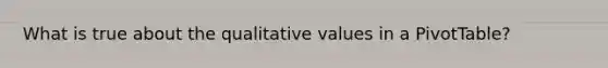 What is true about the qualitative values in a PivotTable?