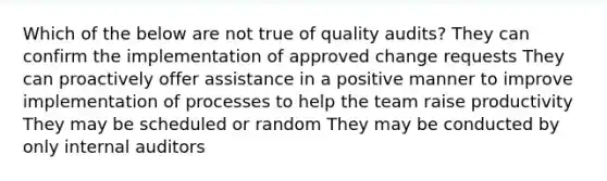 Which of the below are not true of quality audits? They can confirm the implementation of approved change requests They can proactively offer assistance in a positive manner to improve implementation of processes to help the team raise productivity They may be scheduled or random They may be conducted by only internal auditors