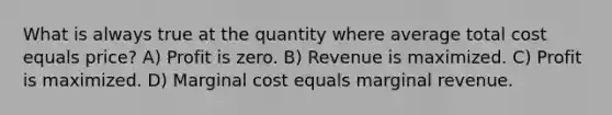 What is always true at the quantity where average total cost equals price? A) Profit is zero. B) Revenue is maximized. C) Profit is maximized. D) Marginal cost equals marginal revenue.