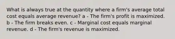 What is always true at the quantity where a firm's average total cost equals average revenue? a - The firm's profit is maximized. b - The firm breaks even. c - Marginal cost equals marginal revenue. d - The firm's revenue is maximized.