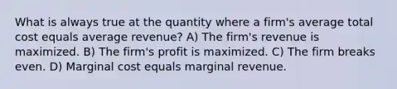 What is always true at the quantity where a firm's average total cost equals average revenue? A) The firm's revenue is maximized. B) The firm's profit is maximized. C) The firm breaks even. D) Marginal cost equals marginal revenue.