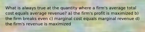 What is always true at the quantity where a firm's average total cost equals average revenue? a) the firm's profit is maximized b) the firm breaks even c) marginal cost equals marginal revenue d) the firm's revenue is maximized