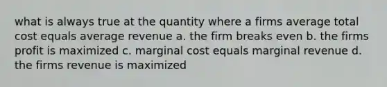 what is always true at the quantity where a firms average total cost equals average revenue a. the firm breaks even b. the firms profit is maximized c. marginal cost equals marginal revenue d. the firms revenue is maximized