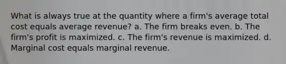 What is always true at the quantity where a firm's average total cost equals average revenue? a. The firm breaks even. b. The firm's profit is maximized. c. The firm's revenue is maximized. d. Marginal cost equals marginal revenue.