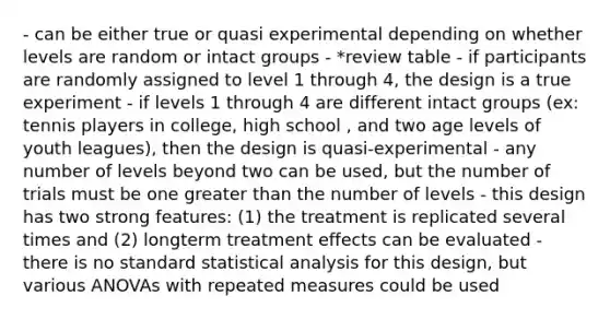 - can be either true or quasi experimental depending on whether levels are random or intact groups - *review table - if participants are randomly assigned to level 1 through 4, the design is a true experiment - if levels 1 through 4 are different intact groups (ex: tennis players in college, high school , and two age levels of youth leagues), then the design is quasi-experimental - any number of levels beyond two can be used, but the number of trials must be one greater than the number of levels - this design has two strong features: (1) the treatment is replicated several times and (2) longterm treatment effects can be evaluated - there is no standard statistical analysis for this design, but various ANOVAs with repeated measures could be used