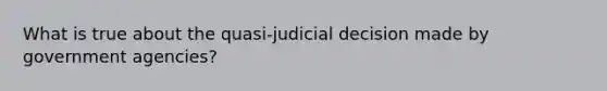 What is true about the quasi-judicial decision made by government agencies?