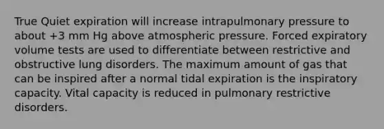 True Quiet expiration will increase intrapulmonary pressure to about +3 mm Hg above atmospheric pressure. Forced expiratory volume tests are used to differentiate between restrictive and obstructive lung disorders. The maximum amount of gas that can be inspired after a normal tidal expiration is the inspiratory capacity. Vital capacity is reduced in pulmonary restrictive disorders.