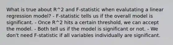 What is true about R^2 and F-statistic when evalutating a linear regression model? - F-statistic tells us if the overall model is significant. - Once R^2 hits a certain threshold, we can accept the model. - Both tell us if the model is significant or not. - We don't need F-statistic if all variables individually are significant.