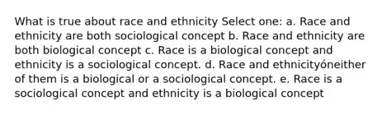 What is true about race and ethnicity Select one: a. Race and ethnicity are both sociological concept b. Race and ethnicity are both biological concept c. Race is a biological concept and ethnicity is a sociological concept. d. Race and ethnicityóneither of them is a biological or a sociological concept. e. Race is a sociological concept and ethnicity is a biological concept