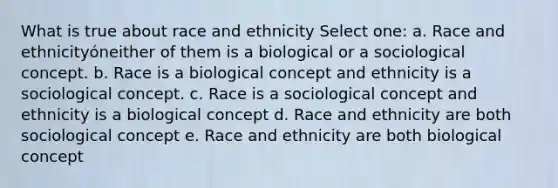 What is true about race and ethnicity Select one: a. Race and ethnicityóneither of them is a biological or a sociological concept. b. Race is a biological concept and ethnicity is a sociological concept. c. Race is a sociological concept and ethnicity is a biological concept d. Race and ethnicity are both sociological concept e. Race and ethnicity are both biological concept