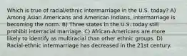 Which is true of racial/ethnic intermarriage in the U.S. today? A) Among Asian Americans and American Indians, intermarriage is becoming the norm. B) Three states in the U.S. today still prohibit interracial marriage. C) African-Americans are more likely to identify as multiracial than other ethnic groups. D) Racial-ethnic intermarriage has decreased in the 21st century.