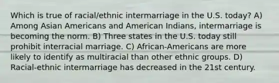 Which is true of racial/ethnic intermarriage in the U.S. today? A) Among Asian Americans and American Indians, intermarriage is becoming the norm. B) Three states in the U.S. today still prohibit interracial marriage. C) African-Americans are more likely to identify as multiracial than other ethnic groups. D) Racial-ethnic intermarriage has decreased in the 21st century.