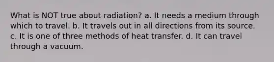 What is NOT true about radiation? a. It needs a medium through which to travel. b. It travels out in all directions from its source. c. It is one of three methods of heat transfer. d. It can travel through a vacuum.